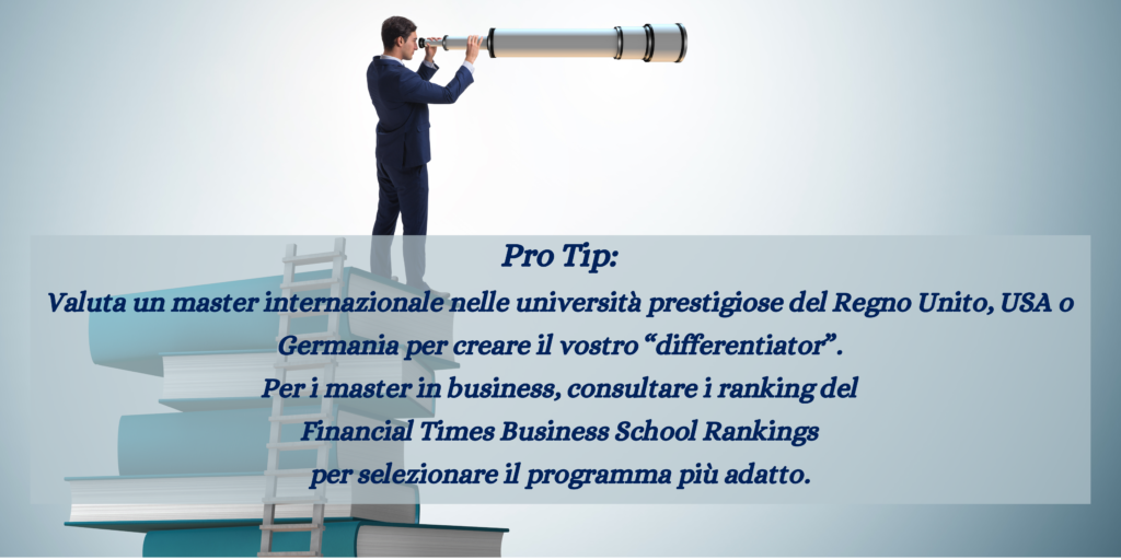 Un'uomo che col il binocolo guarda l'orizzonte, con il messaggio Pro Tip: 
Valuta un master internazionale nelle università prestigiose del Regno Unito, USA o Germania per creare il vostro “differentiator”. 
Per i master in business, consultare i ranking del 
Financial Times Business School Rankings
per selezionare il programma più adatto.