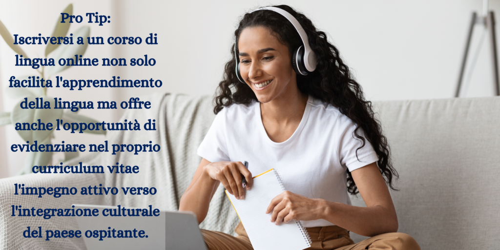 Immagine con una donna che fa un corso online con il computer, con il messaggio Pro Tip: 
Iscriversi a un corso di lingua online non solo facilita l'apprendimento della lingua ma offre anche l'opportunità di evidenziare nel proprio curriculum vitae l'impegno attivo verso l'integrazione culturale del paese ospitante.